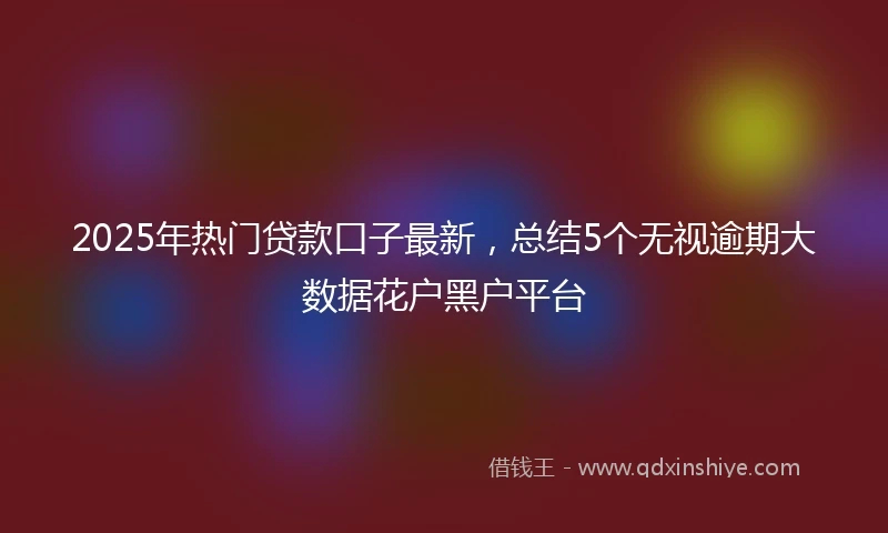 2025年热门贷款口子最新，总结5个无视逾期大数据花户黑户平台