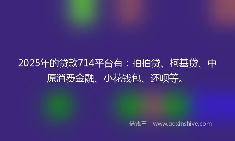 2025年的贷款714平台有：拍拍贷、柯基贷、中原消费金融、小花钱包、还呗等。