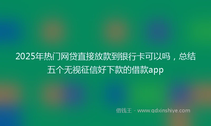 2025年热门网贷直接放款到银行卡可以吗，总结五个无视征信好下款的借款app