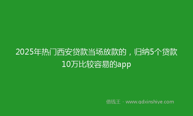 2025年热门西安贷款当场放款的，归纳5个贷款10万比较容易的app