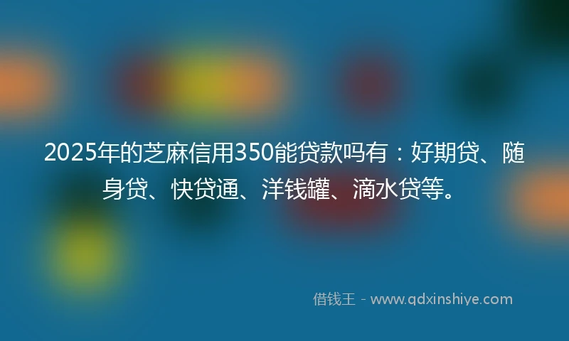 2025年的芝麻信用350能贷款吗有：好期贷、随身贷、快贷通、洋钱罐、滴水贷等。