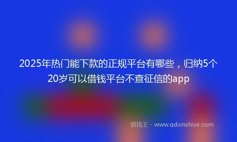 2025年热门能下款的正规平台有哪些，归纳5个20岁可以借钱平台不查征信的app