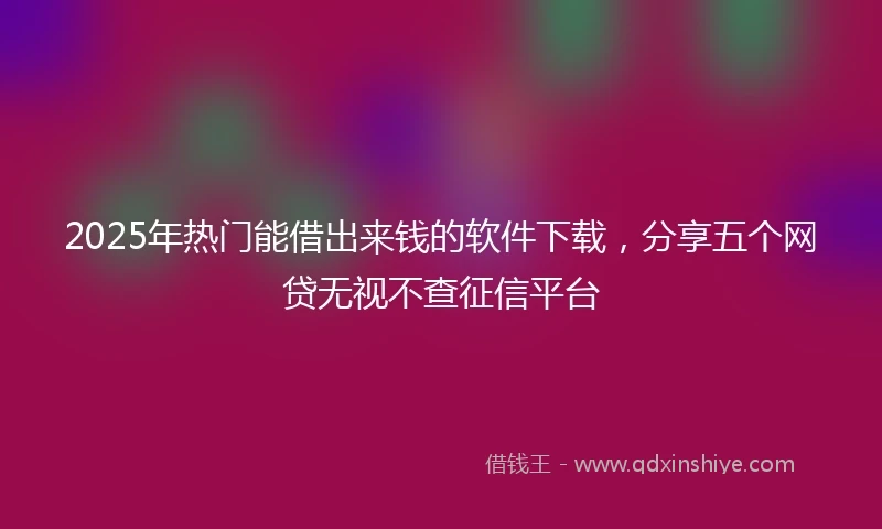 2025年热门能借出来钱的软件下载，分享五个网贷无视不查征信平台