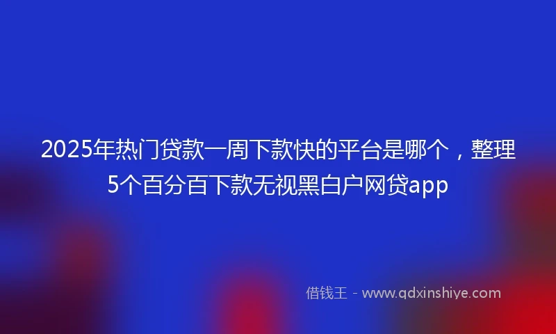 2025年热门贷款一周下款快的平台是哪个，整理5个百分百下款无视黑白户网贷app
