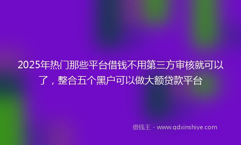 2025年热门那些平台借钱不用第三方审核就可以了，整合五个黑户可以做大额贷款平台