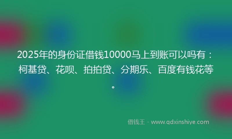 2025年的身份证借钱10000马上到账可以吗有：柯基贷、花呗、拍拍贷、分期乐、百度有钱花等。