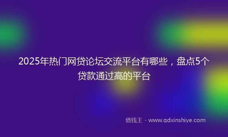2025年热门网贷论坛交流平台有哪些，盘点5个贷款通过高的平台