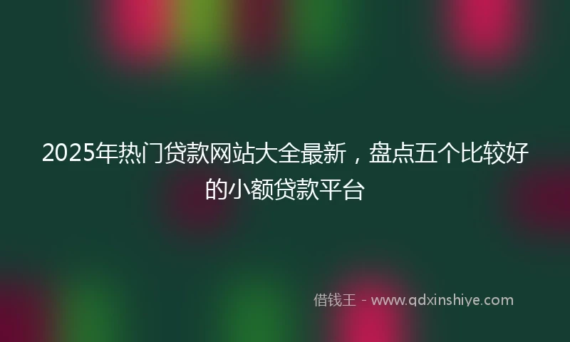 2025年热门贷款网站大全最新，盘点五个比较好的小额贷款平台