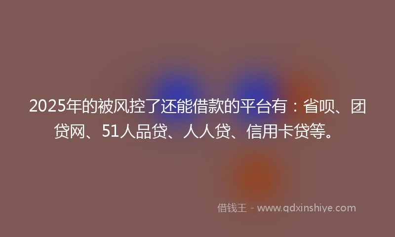 2025年的被风控了还能借款的平台有：省呗、团贷网、51人品贷、人人贷、信用卡贷等。