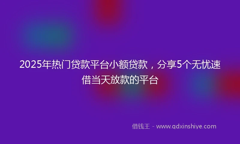 2025年热门贷款平台小额贷款，分享5个无忧速借当天放款的平台