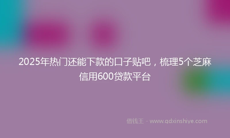 2025年热门还能下款的口子贴吧,梳理5个芝麻信用600贷款平台