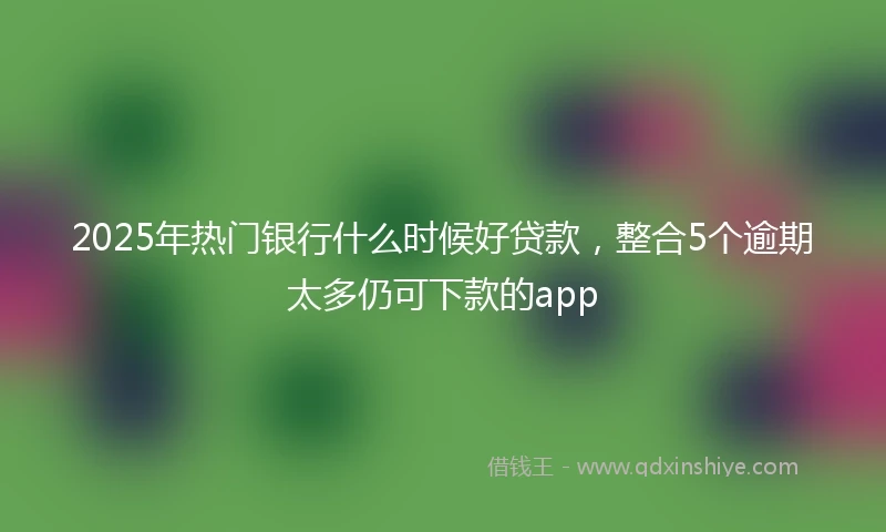 2025年热门银行什么时候好贷款，整合5个逾期太多仍可下款的app