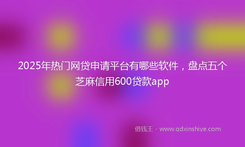 2025年热门网贷申请平台有哪些软件，盘点五个芝麻信用600贷款app