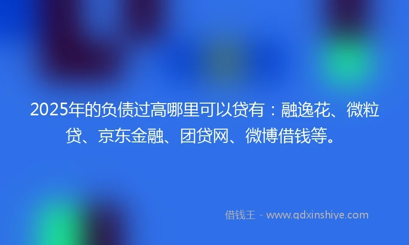 2025年的负债过高哪里可以贷有：融逸花、微粒贷、京东金融、团贷网、微博借钱等。