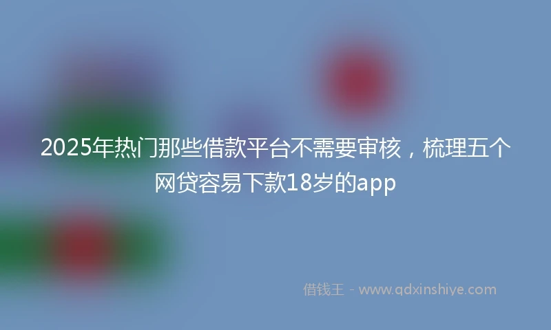2025年热门那些借款平台不需要审核，梳理五个网贷容易下款18岁的app