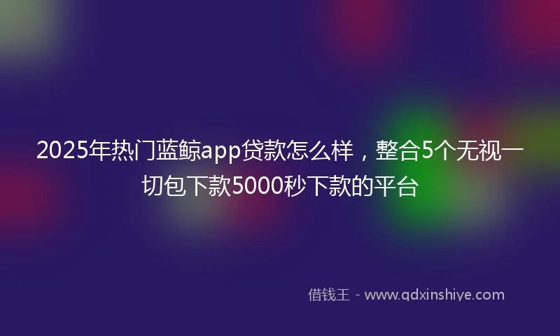 2025年热门蓝鲸app贷款怎么样,整合5个无视一切包下款5000秒下款的平台