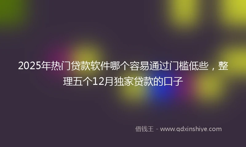 2025年热门贷款软件哪个容易通过门槛低些，整理五个12月独家贷款的口子