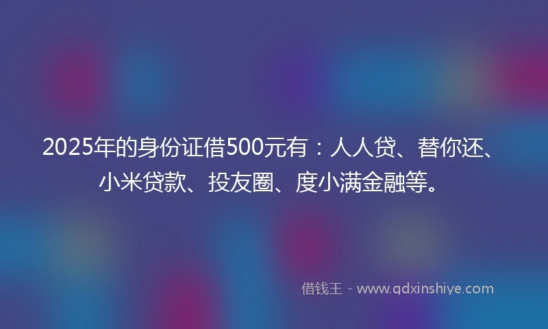 2025年的身份证借500元有：人人贷、替你还、小米贷款、投友圈、度小满金融等。
