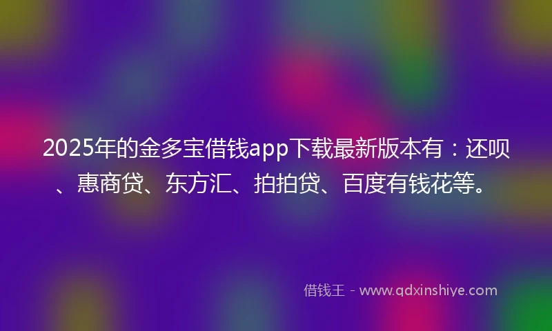 2025年的金多宝借钱app下载最新版本有：还呗、惠商贷、东方汇、拍拍贷、百度有钱花等。