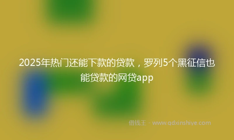 2025年热门还能下款的贷款，罗列5个黑征信也能贷款的网贷app