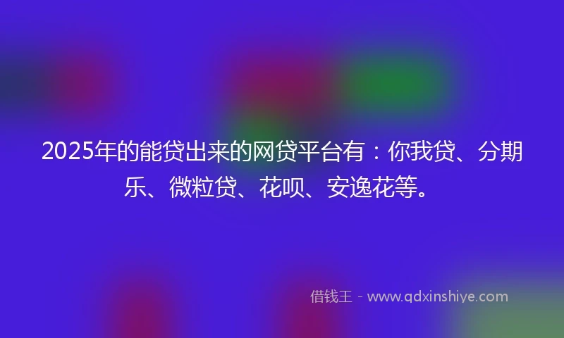 2025年的能贷出来的网贷平台有：你我贷、分期乐、微粒贷、花呗、安逸花等。