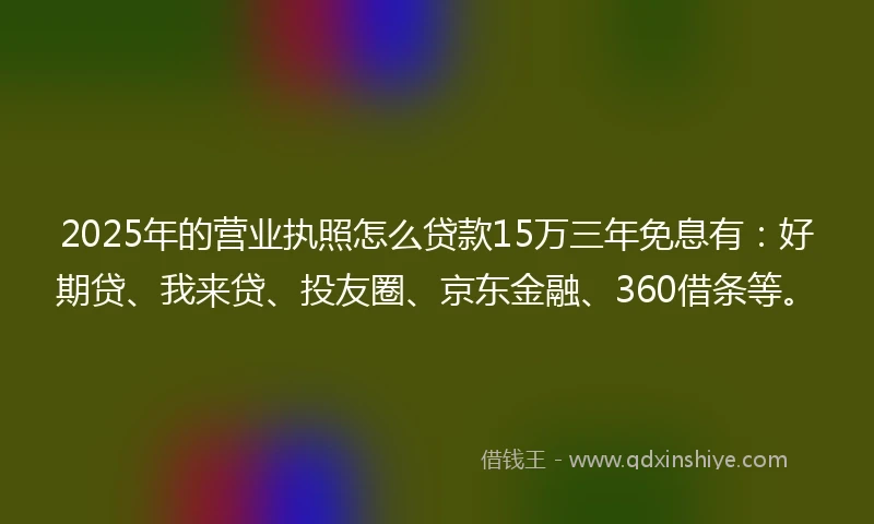 2025年的营业执照怎么贷款15万三年免息有:好期贷、我来贷、投友圈、京东金融、360借条等。