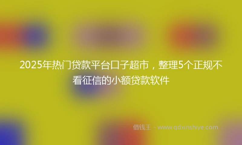 2025年热门贷款平台口子超市，整理5个正规不看征信的小额贷款软件