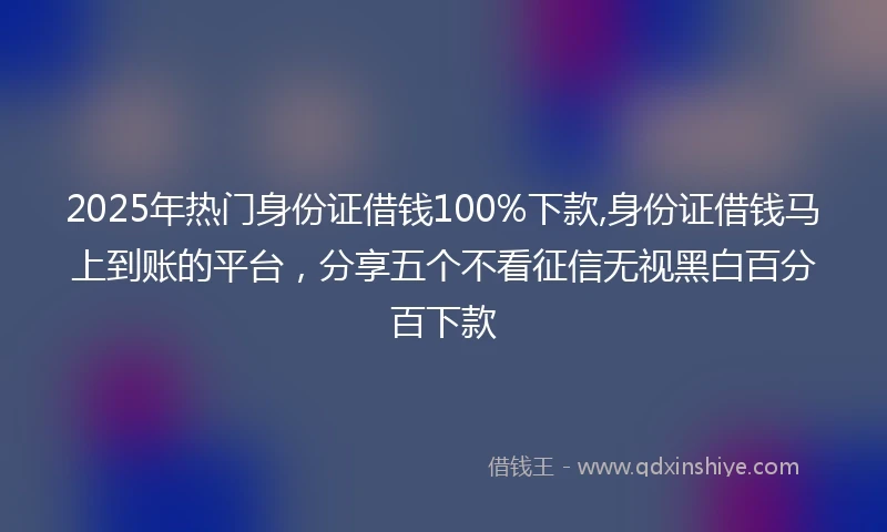 2025年热门身份证借钱100%下款,身份证借钱马上到账的平台，分享五个不看征信无视黑白百分百下款
