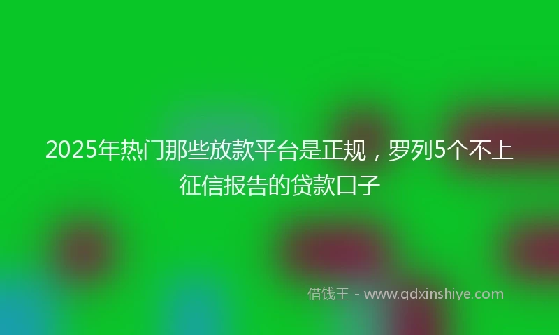 2025年热门那些放款平台是正规，罗列5个不上征信报告的贷款口子