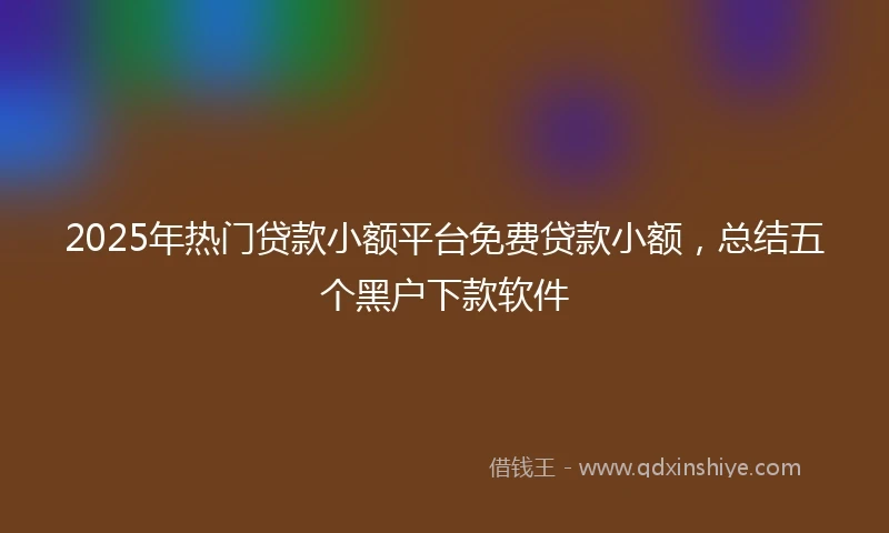 2025年热门贷款小额平台免费贷款小额，总结五个黑户下款软件