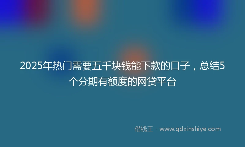2025年热门需要五千块钱能下款的口子，总结5个分期有额度的网贷平台
