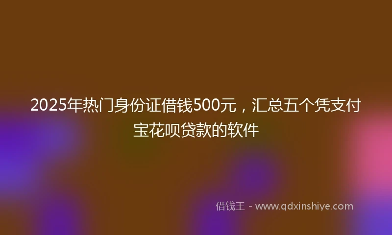 2025年热门身份证借钱500元，汇总五个凭支付宝花呗贷款的软件