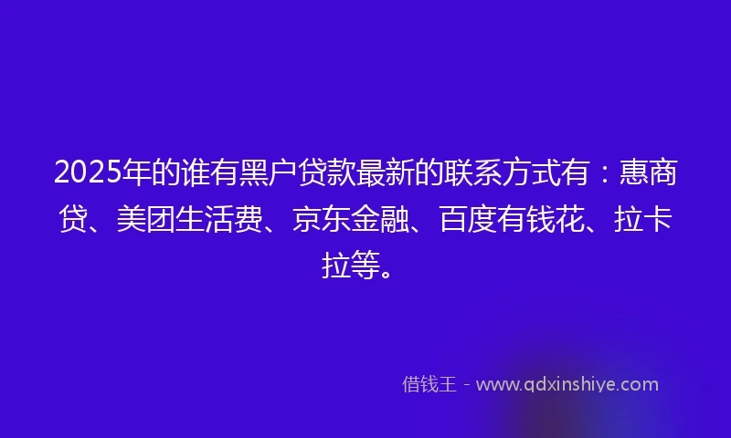2025年的谁有黑户贷款最新的联系方式有：惠商贷、美团生活费、京东金融、百度有钱花、拉卡拉等。