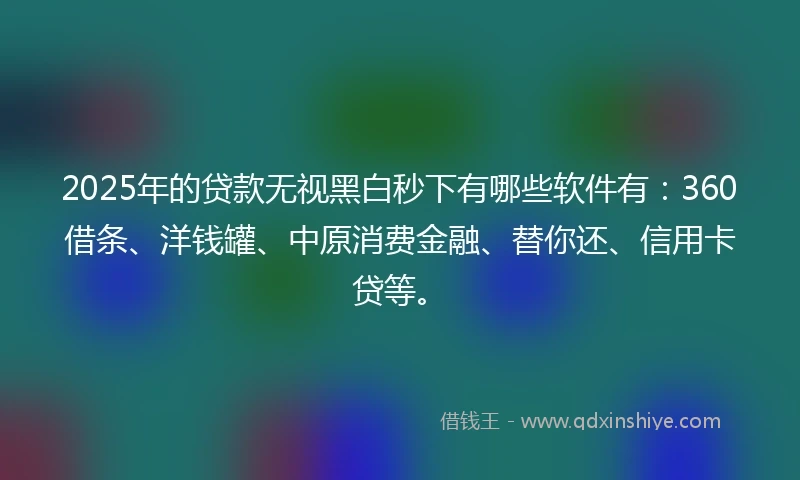 2025年的贷款无视黑白秒下有哪些软件有：360借条、洋钱罐、中原消费金融、替你还、信用卡贷等。
