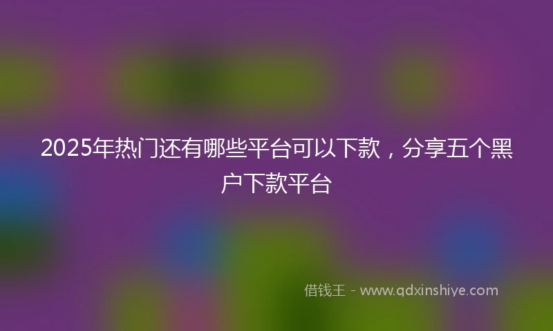 2025年热门还有哪些平台可以下款，分享五个黑户下款平台