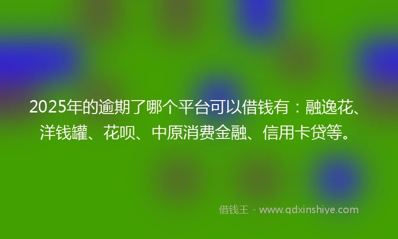 2025年的逾期了哪个平台可以借钱有：融逸花、洋钱罐、花呗、中原消费金融、信用卡贷等。