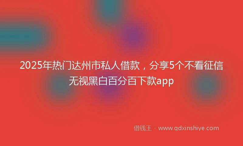 2025年热门达州市私人借款，分享5个不看征信无视黑白百分百下款app