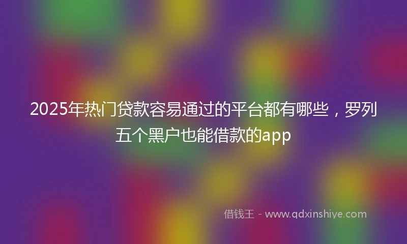 2025年热门贷款容易通过的平台都有哪些，罗列五个黑户也能借款的app