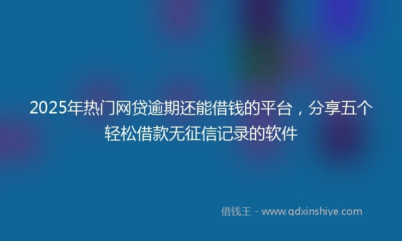 2025年热门网贷逾期还能借钱的平台，分享五个轻松借款无征信记录的软件