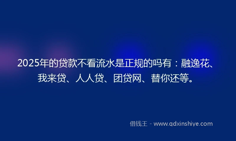 2025年的贷款不看流水是正规的吗有：融逸花、我来贷、人人贷、团贷网、替你还等。