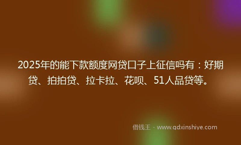2025年的能下款额度网贷口子上征信吗有：好期贷、拍拍贷、拉卡拉、花呗、51人品贷等。