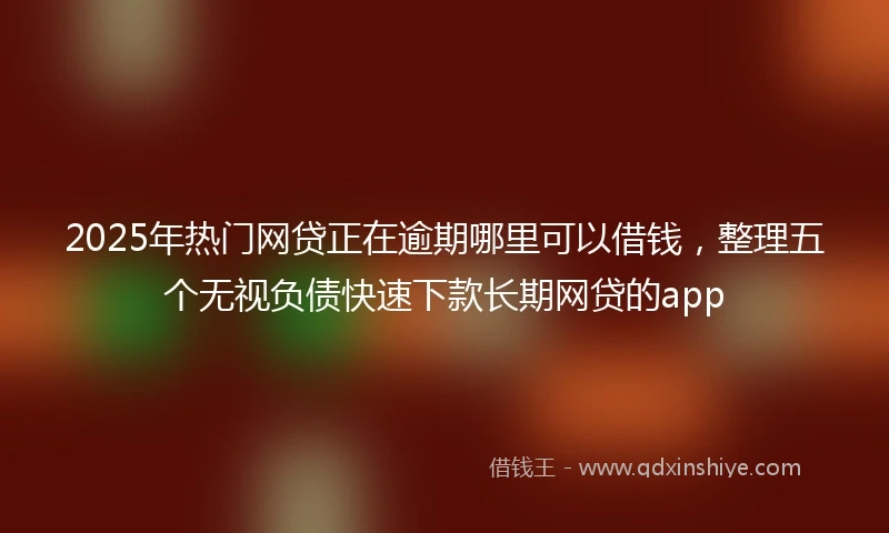 2025年热门网贷正在逾期哪里可以借钱，整理五个无视负债快速下款长期网贷的app