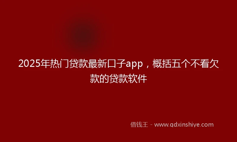 2025年热门贷款最新口子app，概括五个不看欠款的贷款软件