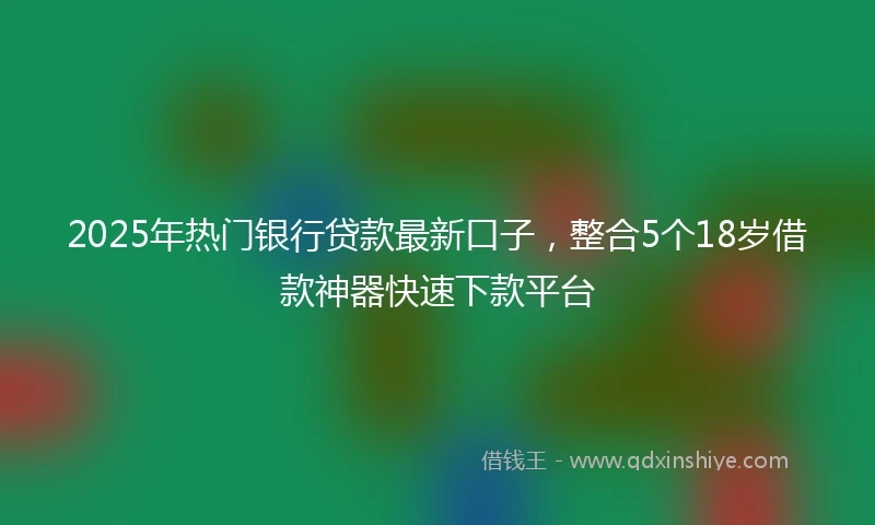 2025年热门银行贷款最新口子，整合5个18岁借款神器快速下款平台