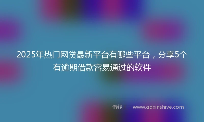 2025年热门网贷最新平台有哪些平台，分享5个有逾期借款容易通过的软件
