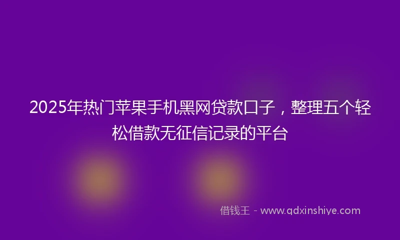 2025年热门苹果手机黑网贷款口子，整理五个轻松借款无征信记录的平台