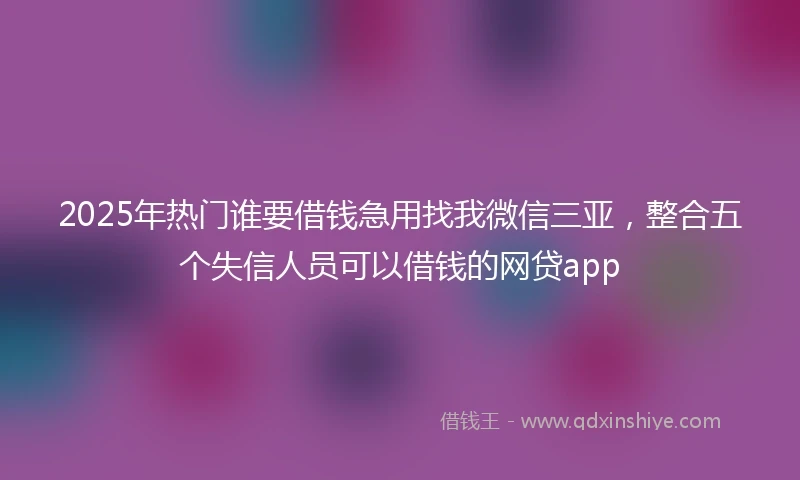 2025年热门谁要借钱急用找我微信三亚，整合五个失信人员可以借钱的网贷app
