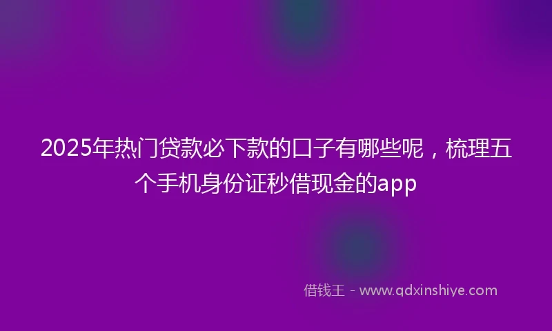 2025年热门贷款必下款的口子有哪些呢，梳理五个手机身份证秒借现金的app