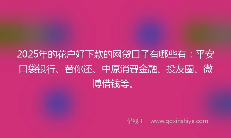 2025年的花户好下款的网贷口子有哪些有：平安口袋银行、替你还、中原消费金融、投友圈、微博借钱等。