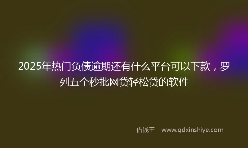 2025年热门负债逾期还有什么平台可以下款，罗列五个秒批网贷轻松贷的软件